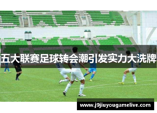 五大联赛足球转会潮引发实力大洗牌