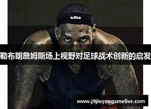 勒布朗詹姆斯场上视野对足球战术创新的启发