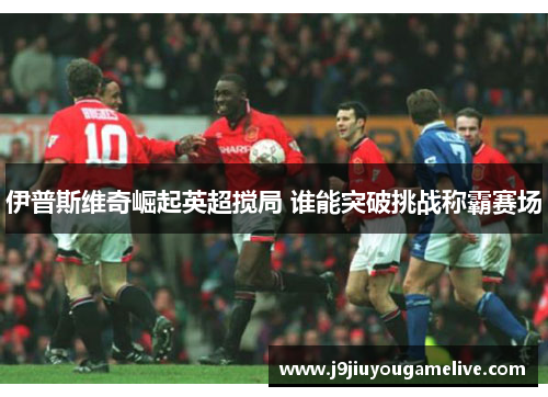 伊普斯维奇崛起英超搅局 谁能突破挑战称霸赛场
