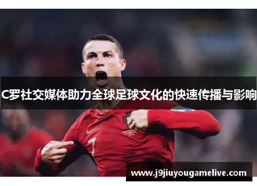 C罗社交媒体助力全球足球文化的快速传播与影响